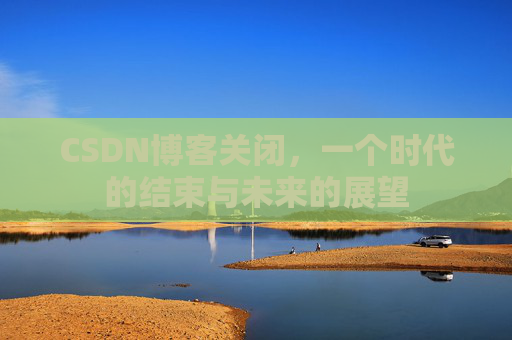 CSDN博客关闭,一个时代的结束与未来的展望 CSDN博客关闭,一个时代的结束与未来的展望